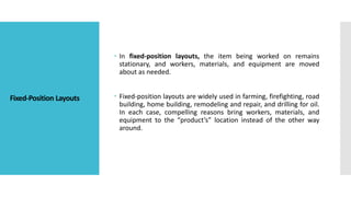 Fixed-Position Layouts
 In fixed-position layouts, the item being worked on remains
stationary, and workers, materials, a...