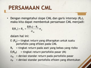 PERSAMAAN CML
• Dengan mengetahui slope CML dan garis intersep (RF),
maka kita dapat membentuk persamaan CML menjadi:
dalam hal ini:
E (Rp) = tingkat return yang diharapkan untuk suatu
portofolio yang efisien pada CML
RF = tingkat return pada aset yang bebas yang risiko
E(RM) = tingkat return portofolio pasar (M)
sM = deviasi standar return pada portofolio pasar
sP = deviasi standar portofolio efisien yang ditentukan
p
M
F
M
F
P
R
)
E(R
R
)
E(R σ
σ
-
+
=
 
