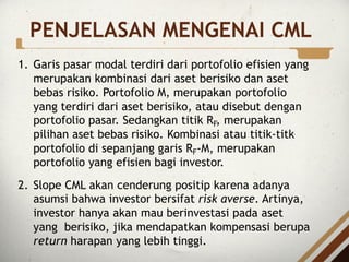 PENJELASAN MENGENAI CML
1. Garis pasar modal terdiri dari portofolio efisien yang
merupakan kombinasi dari aset berisiko dan aset
bebas risiko. Portofolio M, merupakan portofolio
yang terdiri dari aset berisiko, atau disebut dengan
portofolio pasar. Sedangkan titik RF, merupakan
pilihan aset bebas risiko. Kombinasi atau titik-titk
portofolio di sepanjang garis RF-M, merupakan
portofolio yang efisien bagi investor.
2. Slope CML akan cenderung positip karena adanya
asumsi bahwa investor bersifat risk averse. Artinya,
investor hanya akan mau berinvestasi pada aset
yang berisiko, jika mendapatkan kompensasi berupa
return harapan yang lebih tinggi.
 