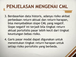 3. Berdasarkan data historis, adanya risiko akibat
perbedaan return aktual dan return harapan,
bisa menyebabkan slope CML yang negatif.
Slope negatif ini terjadi bila tingkat return
aktual portofolio pasar lebih kecil dari tingkat
keuntungan bebas risiko.
4. Garis pasar modal dapat digunakan untuk
menentukan tingkat return harapan untuk
setiap risiko portofolio yang berbeda.
PENJELASAN MENGENAI CML
 