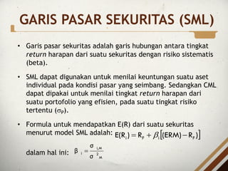 GARIS PASAR SEKURITAS (SML)
• Garis pasar sekuritas adalah garis hubungan antara tingkat
return harapan dari suatu sekuritas dengan risiko sistematis
(beta).
• SML dapat digunakan untuk menilai keuntungan suatu aset
individual pada kondisi pasar yang seimbang. Sedangkan CML
dapat dipakai untuk menilai tingkat return harapan dari
suatu portofolio yang efisien, pada suatu tingkat risiko
tertentu (sP).
• Formula untuk mendapatkan E(R) dari suatu sekuritas
menurut model SML adalah:
dalam hal ini:
[ ]
)
R
(ERM)
R
)
E(R F
i
F
i -
+
= b
M
2
M
i,
i
σ
σ
β =
 