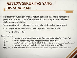 RETURN SEKURITAS YANG
DISYARATKAN
• Berdasarkan hubungan tingkat return dengan beta, maka komponen
penyusun required rate of return terdiri dari: tingkat return bebas
risiko dan premi risiko.
• Secara matematis, hubungan tersebut dapat digambarkan sebagai:
ki = tingkat risiko aset bebas risiko + premi risiko sekuritas
[ ]
F
M
i
F R
)
E(R
β
R -
+
=
dalam hal ini:
ki = tingkat return yang disyaratkan investor pada sekuritas i (CAPM)
E(RM) = return portofolio pasar yang diharapkan (lihat IHSG)
bi = koefisien beta sekuritas I (lihat di Bloomberg.com atau yahoo.finance)
RF = tingkat return bebas risiko (dilihat dari BI rate atau SBI)
E(RM) - RF = Risk Premium (tambahan dari return apabila investor mengambil risiko untuk membeli saham
 