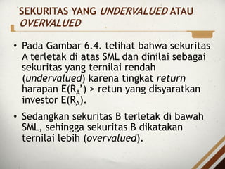 • Pada Gambar 6.4. telihat bahwa sekuritas
A terletak di atas SML dan dinilai sebagai
sekuritas yang ternilai rendah
(undervalued) karena tingkat return
harapan E(RA’) > retun yang disyaratkan
investor E(RA).
• Sedangkan sekuritas B terletak di bawah
SML, sehingga sekuritas B dikatakan
ternilai lebih (overvalued).
SEKURITAS YANG UNDERVALUED ATAU
OVERVALUED
 
