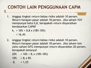 CONTOH LAIN PENGGUNAAN CAPM
1. Anggap tingkat return bebas risiko adalah 10 persen.
Return harapan pasar adalah 18 persen. Jika saham YOY
mempunyai beta 0,8, berapakah return disyaratkan
berdasarkan CAPM?
ki = 10% + 0,8 x (18%-10%)
= 16,4%
2. Anggap tingkat return bebas risiko adalah 10 persen.
Return harapan pasar adalah 18 persen. Jika saham lain
yaitu saham GFG mempunyai return disyaratkan 20 persen,
berapakah betanya?
20% = 10% + βi x (18%-10%)
10% = βi x 8%
βi = 1,25
 