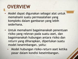 OVERVIEW
• Model dapat digunakan sebagai alat untuk
memahami suatu permasalahan yang
kompleks dalam gambaran yang lebih
sederhana.
• Untuk memahami bagaimanakah penentuan
risiko yang relevan pada suatu aset, dan
bagaimanakah hubungan antara risiko dan
return yang diharapkan, diperlukan suatu
model keseimbangan, yaitu:
• Model hubungan risiko-return aset ketika
pasar dalam kondisi keseimbangan.
 