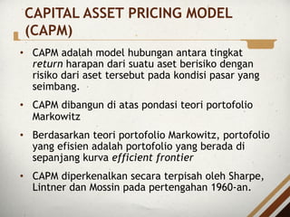 CAPITAL ASSET PRICING MODEL
(CAPM)
• CAPM adalah model hubungan antara tingkat
return harapan dari suatu aset berisiko dengan
risiko dari aset tersebut pada kondisi pasar yang
seimbang.
• CAPM dibangun di atas pondasi teori portofolio
Markowitz
• Berdasarkan teori portofolio Markowitz, portofolio
yang efisien adalah portofolio yang berada di
sepanjang kurva efficient frontier
• CAPM diperkenalkan secara terpisah oleh Sharpe,
Lintner dan Mossin pada pertengahan 1960-an.
 