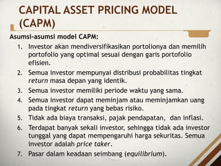 Asumsi-asumsi model CAPM:
1. Investor akan mendiversifikasikan portolionya dan memilih
portofolio yang optimal sesuai dengan garis portofolio
efisien.
2. Semua investor mempunyai distribusi probabilitas tingkat
return masa depan yang identik.
3. Semua investor memiliki periode waktu yang sama.
4. Semua investor dapat meminjam atau meminjamkan uang
pada tingkat return yang bebas risiko.
5. Tidak ada biaya transaksi, pajak pendapatan, dan inflasi.
6. Terdapat banyak sekali investor, sehingga tidak ada investor
tunggal yang dapat mempengaruhi harga sekuritas. Semua
investor adalah price taker.
7. Pasar dalam keadaan seimbang (equilibrium).
CAPITAL ASSET PRICING MODEL
(CAPM)
 