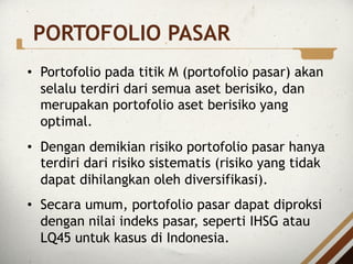• Portofolio pada titik M (portofolio pasar) akan
selalu terdiri dari semua aset berisiko, dan
merupakan portofolio aset berisiko yang
optimal.
• Dengan demikian risiko portofolio pasar hanya
terdiri dari risiko sistematis (risiko yang tidak
dapat dihilangkan oleh diversifikasi).
• Secara umum, portofolio pasar dapat diproksi
dengan nilai indeks pasar, seperti IHSG atau
LQ45 untuk kasus di Indonesia.
PORTOFOLIO PASAR
 