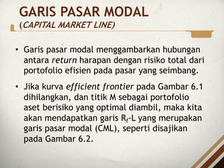 GARIS PASAR MODAL
(CAPITAL MARKET LINE)
• Garis pasar modal menggambarkan hubungan
antara return harapan dengan risiko total dari
portofolio efisien pada pasar yang seimbang.
• Jika kurva efficient frontier pada Gambar 6.1
dihilangkan, dan titik M sebagai portofolio
aset berisiko yang optimal diambil, maka kita
akan mendapatkan garis Rf-L yang merupakan
garis pasar modal (CML), seperti disajikan
pada Gambar 6.2.
 