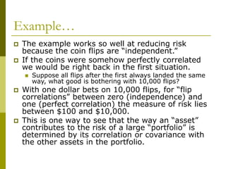 Example…
 The example works so well at reducing risk
because the coin flips are “independent.”
 If the coins were somehow perfectly correlated
we would be right back in the first situation.
 Suppose all flips after the first always landed the same
way, what good is bothering with 10,000 flips?
 With one dollar bets on 10,000 flips, for “flip
correlations” between zero (independence) and
one (perfect correlation) the measure of risk lies
between $100 and $10,000.
 This is one way to see that the way an “asset”
contributes to the risk of a large “portfolio” is
determined by its correlation or covariance with
the other assets in the portfolio.
 