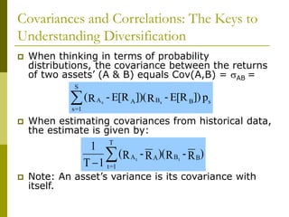 Covariances and Correlations: The Keys to
Understanding Diversification
 When thinking in terms of probability
distributions, the covariance between the returns
of two assets’ (A & B) equals Cov(A,B) = AB =
 When estimating covariances from historical data,
the estimate is given by:
 Note: An asset’s variance is its covariance with
itself.
p
])
E[R
-
R
])(
E[R
-
R
( s
B
B
A
A
S
1
=
s
s
s

)
R
-
R
)(
R
-
R
(
1
T
1
B
B
A
A
T
1
=
t
t
t


 