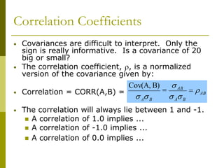 Correlation Coefficients
• Covariances are difficult to interpret. Only the
sign is really informative. Is a covariance of 20
big or small?
• The correlation coefficient, , is a normalized
version of the covariance given by:
• Correlation = CORR(A,B) =
• The correlation will always lie between 1 and -1.
 A correlation of 1.0 implies ...
 A correlation of -1.0 implies ...
 A correlation of 0.0 implies ...
AB
B
A
AB
B
A







=
B)
Cov(A,
 