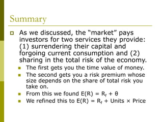 Summary
 As we discussed, the “market” pays
investors for two services they provide:
(1) surrendering their capital and
forgoing current consumption and (2)
sharing in the total risk of the economy.
 The first gets you the time value of money.
 The second gets you a risk premium whose
size depends on the share of total risk you
take on.
 From this we found E(R) = Rf + θ
 We refined this to E(R) = Rf + Units × Price
 