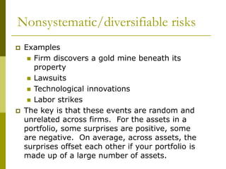 Nonsystematic/diversifiable risks
 Examples
 Firm discovers a gold mine beneath its
property
 Lawsuits
 Technological innovations
 Labor strikes
 The key is that these events are random and
unrelated across firms. For the assets in a
portfolio, some surprises are positive, some
are negative. On average, across assets, the
surprises offset each other if your portfolio is
made up of a large number of assets.
 