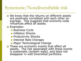 Systematic/Nondiversifiable risk
 We know that the returns on different assets
are positively correlated with each other on
average. This suggests that economy-wide
influences affect all assets.
 Examples:
 Business Cycle
 Inflation Shocks
 Productivity Shocks
 Interest Rate Changes
 Major Technological Change
 These are economic events that affect all
assets. The risk associated with these events
is systematic (system wide), and does not
disappear in well diversified portfolios.
 