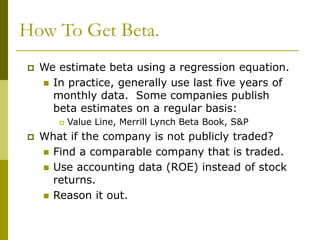 How To Get Beta.
 We estimate beta using a regression equation.
 In practice, generally use last five years of
monthly data. Some companies publish
beta estimates on a regular basis:
 Value Line, Merrill Lynch Beta Book, S&P
 What if the company is not publicly traded?
 Find a comparable company that is traded.
 Use accounting data (ROE) instead of stock
returns.
 Reason it out.
 