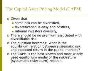 The Capital Asset Pricing Model (CAPM)
 Given that
 some risk can be diversified,
 diversification is easy and costless,
 rational investors diversify,
 There should be no premium associated with
diversifiable risk.
 The question becomes: What is the
equilibrium relation between systematic risk
and expected return in the capital markets?
 The CAPM is the best-known and most-widely
used equilibrium model of the risk/return
(systematic risk/return) relation.
 