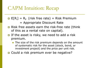 CAPM Intuition: Recap
 E[Ri] = RF (risk free rate) + Risk Premium
= Appropriate Discount Rate
 Risk free assets earn the risk-free rate (think
of this as a rental rate on capital).
 If the asset is risky, we need to add a risk
premium.
 The size of the risk premium depends on the amount
of systematic risk for the asset (stock, bond, or
investment project) and the price per unit risk.
 Could a risk premium ever be negative?
 