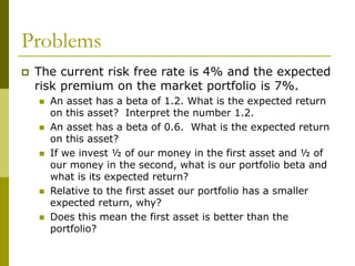 Problems
 The current risk free rate is 4% and the expected
risk premium on the market portfolio is 7%.
 An asset has a beta of 1.2. What is the expected return
on this asset? Interpret the number 1.2.
 An asset has a beta of 0.6. What is the expected return
on this asset?
 If we invest ½ of our money in the first asset and ½ of
our money in the second, what is our portfolio beta and
what is its expected return?
 Relative to the first asset our portfolio has a smaller
expected return, why?
 Does this mean the first asset is better than the
portfolio?
 