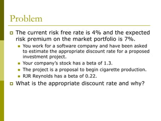 Problem
 The current risk free rate is 4% and the expected
risk premium on the market portfolio is 7%.
 You work for a software company and have been asked
to estimate the appropriate discount rate for a proposed
investment project.
 Your company’s stock has a beta of 1.3.
 The project is a proposal to begin cigarette production.
 RJR Reynolds has a beta of 0.22.
 What is the appropriate discount rate and why?
 