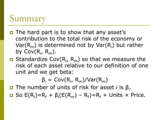 Summary
 The hard part is to show that any asset’s
contribution to the total risk of the economy or
Var(Rm) is determined not by Var(Ri) but rather
by Cov(Ri, Rm).
 Standardize Cov(Ri, Rm) so that we measure the
risk of each asset relative to our definition of one
unit and we get beta:
βi = Cov(Ri, Rm)/Var(Rm)
 The number of units of risk for asset i is βi.
 So E(Ri)=Rf + βi(E(Rm) – Rf)=Rf + Units × Price.
 