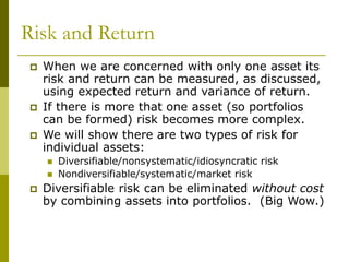 Risk and Return
 When we are concerned with only one asset its
risk and return can be measured, as discussed,
using expected return and variance of return.
 If there is more that one asset (so portfolios
can be formed) risk becomes more complex.
 We will show there are two types of risk for
individual assets:
 Diversifiable/nonsystematic/idiosyncratic risk
 Nondiversifiable/systematic/market risk
 Diversifiable risk can be eliminated without cost
by combining assets into portfolios. (Big Wow.)
 