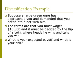 Diversification Example
 Suppose a large green ogre has
approached you and demanded that you
enter into a bet with him.
 The terms are that you must wager
$10,000 and it must be decided by the flip
of a coin, where heads he wins and tails
you win.
 What is your expected payoff and what is
your risk?
 