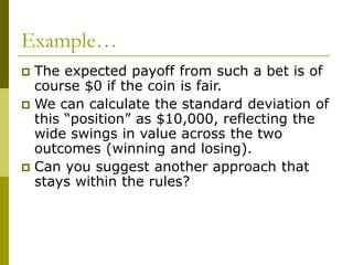 Example…
 The expected payoff from such a bet is of
course $0 if the coin is fair.
 We can calculate the standard deviation of
this “position” as $10,000, reflecting the
wide swings in value across the two
outcomes (winning and losing).
 Can you suggest another approach that
stays within the rules?
 