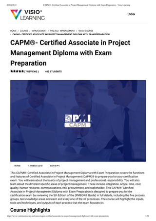 20/04/2018 CAPM®- Certiﬁed Associate in Project Management Diploma with Exam Preparation - Visio Learning
https://www.visiolearning.co.uk/course/capm-certiﬁed-associate-in-project-management-diploma-with-exam-preparation/ 1/14
LOGIN
This CAPM®- Certiﬁed Associate in Project Management Diploma with Exam Preparation covers the functions
and features of Certiﬁed Associate in Project Management (CAPM)® to prepare you for your certiﬁcation
exam. You will learn about the basics of project management and professional responsibility. You will also
learn about the different speciﬁc areas of project management. These include integration, scope, time, cost,
quality, human resource, communications, risk, procurement, and stakeholder. This CAPM®- Certiﬁed
Associate in Project Management Diploma with Exam Preparation is designed to prepare you for the
certiﬁcation exam by reviewing the 5th Edition of the (PMBOK® Guide) in full details, including the ﬁve process
groups, ten knowledge areas and each and every one of the 47 processes. The course will highlight the inputs,
tools and techniques, and outputs of each process that the exam focuses on.
Course Highlights
HOME / COURSE / MANAGEMENT / PROJECT MANAGEMENT / VIDEO COURSE
/ CAPM®- CERTIFIED ASSOCIATE IN PROJECT MANAGEMENT DIPLOMA WITH EXAM PREPARATION
CAPM®- Certiﬁed Associate in Project
Management Diploma with Exam
Preparation
( 7 REVIEWS ) 483 STUDENTS
HOME CURRICULUM REVIEWS
 