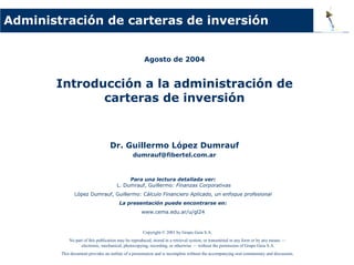 Agosto de 2004
Introducción a la administración de
carteras de inversión
Dr. Guillermo López Dumrauf
dumrauf@fibertel.com.ar
Administración de carteras de inversión
Para una lectura detallada ver:
L. Dumrauf, Guillermo: Finanzas Corporativas
López Dumrauf, Guillermo: Cálculo Financiero Aplicado, un enfoque profesional
La presentación puede encontrarse en:
www.cema.edu.ar/u/gl24
Copyright © 2001 by Grupo Guía S.A.
No part of this publication may be reproduced, stored in a retrieval system, or transmitted in any form or by any means —
electronic, mechanical, photocopying, recording, or otherwise — without the permission of Grupo Guía S.A.
This document provides an outline of a presentation and is incomplete without the accompanying oral commentary and discussion.
 