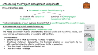 Introducing the Project Management Components
Project Business Case
A documented economic feasibility study to
to establish the validity of
the benefits
authorize of further project
management activities.
The business case is a project business document that is used throughout the project life cycle.
Business needs:
• Determination of what is prompting the need for action;
• Situational statement documenting the business problem or opportunity to be
addressed including the value to be delivered to the organization;
• Identification of stakeholders affected; and
• Identification of the scope.
1. A needs assessment often precedes the business case.
The needs assessment involves understanding business goals and objectives, issues, and
opportunities and recommending proposals to address them.
A business case may include these documenting:
 