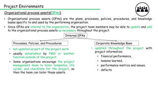 Project Environments
Organizational process assets(OPAs)
• Organizational process assets (OPAs) are the plans, processes, policies, procedures, and knowledge
bases specific to and used by the performing organization.
• Since OPAs are internal to the organization, the project team members may be able to update and add
to the organizational process assets as necessary throughout the project.
Internal OPAs
Corporate Knowledge Base
Processes, Policies, and Procedures
• updated throughout the project with
project information.
• financial performance,
• lessons learned,
• performance metrics and issues,
• defects
• not updated as part of the project work.
• usually established by PMO or another
function outside of the project.
• Some organizations encourage the project
management team to tailor templates, life
cycles, and checklists for the project, so
then the team can tailor those assets.
 