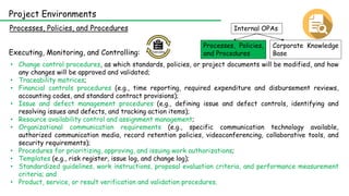 Internal OPAs
Corporate Knowledge
Base
Processes, Policies,
and Procedures
Processes, Policies, and Procedures
Project Environments
Executing, Monitoring, and Controlling:
• Change control procedures, as which standards, policies, or project documents will be modified, and how
any changes will be approved and validated;
• Traceability matrices;
• Financial controls procedures (e.g., time reporting, required expenditure and disbursement reviews,
accounting codes, and standard contract provisions);
• Issue and defect management procedures (e.g., defining issue and defect controls, identifying and
resolving issues and defects, and tracking action items);
• Resource availability control and assignment management;
• Organizational communication requirements (e.g., specific communication technology available,
authorized communication media, record retention policies, videoconferencing, collaborative tools, and
security requirements);
• Procedures for prioritizing, approving, and issuing work authorizations;
• Templates (e.g., risk register, issue log, and change log);
• Standardized guidelines, work instructions, proposal evaluation criteria, and performance measurement
criteria; and
• Product, service, or result verification and validation procedures.
 
