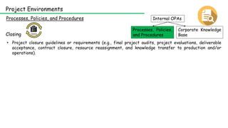 Internal OPAs
Corporate Knowledge
Base
Processes, Policies,
and Procedures
Processes, Policies, and Procedures
Project Environments
Closing
• Project closure guidelines or requirements (e.g., final project audits, project evaluations, deliverable
acceptance, contract closure, resource reassignment, and knowledge transfer to production and/or
operations).
 