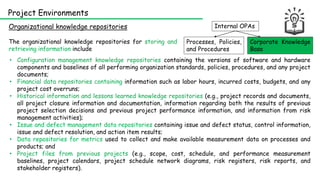 Internal OPAs
Corporate Knowledge
Base
Processes, Policies,
and Procedures
Organizational knowledge repositories
Project Environments
• Configuration management knowledge repositories containing the versions of software and hardware
components and baselines of all performing organization standards, policies, procedures, and any project
documents;
• Financial data repositories containing information such as labor hours, incurred costs, budgets, and any
project cost overruns;
• Historical information and lessons learned knowledge repositories (e.g., project records and documents,
all project closure information and documentation, information regarding both the results of previous
project selection decisions and previous project performance information, and information from risk
management activities);
• Issue and defect management data repositories containing issue and defect status, control information,
issue and defect resolution, and action item results;
• Data repositories for metrics used to collect and make available measurement data on processes and
products; and
• Project files from previous projects (e.g., scope, cost, schedule, and performance measurement
baselines, project calendars, project schedule network diagrams, risk registers, risk reports, and
stakeholder registers).
The organizational knowledge repositories for storing and
retrieving information include
 