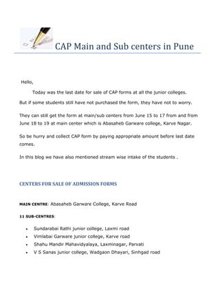 CAP Main and Sub centers in Pune
Hello,
Today was the last date for sale of CAP forms at all the junior colleges.
But if some students still have not purchased the form, they have not to worry.
They can still get the form at main/sub centers from June 15 to 17 from and from
June 18 to 19 at main center which is Abasaheb Garware college, Karve Nagar.
So be hurry and collect CAP form by paying appropriate amount before last date
comes.
In this blog we have also mentioned stream wise intake of the students .
CENTERS FOR SALE OF ADMISSION FORMS
MAIN CENTRE: Abasaheb Garware College, Karve Road
11 SUB-CENTRES:
 Sundarabai Rathi junior college, Laxmi road
 Vimlabai Garware junior college, Karve road
 Shahu Mandir Mahavidyalaya, Laxminagar, Parvati
 V S Sanas junior college, Wadgaon Dhayari, Sinhgad road
 