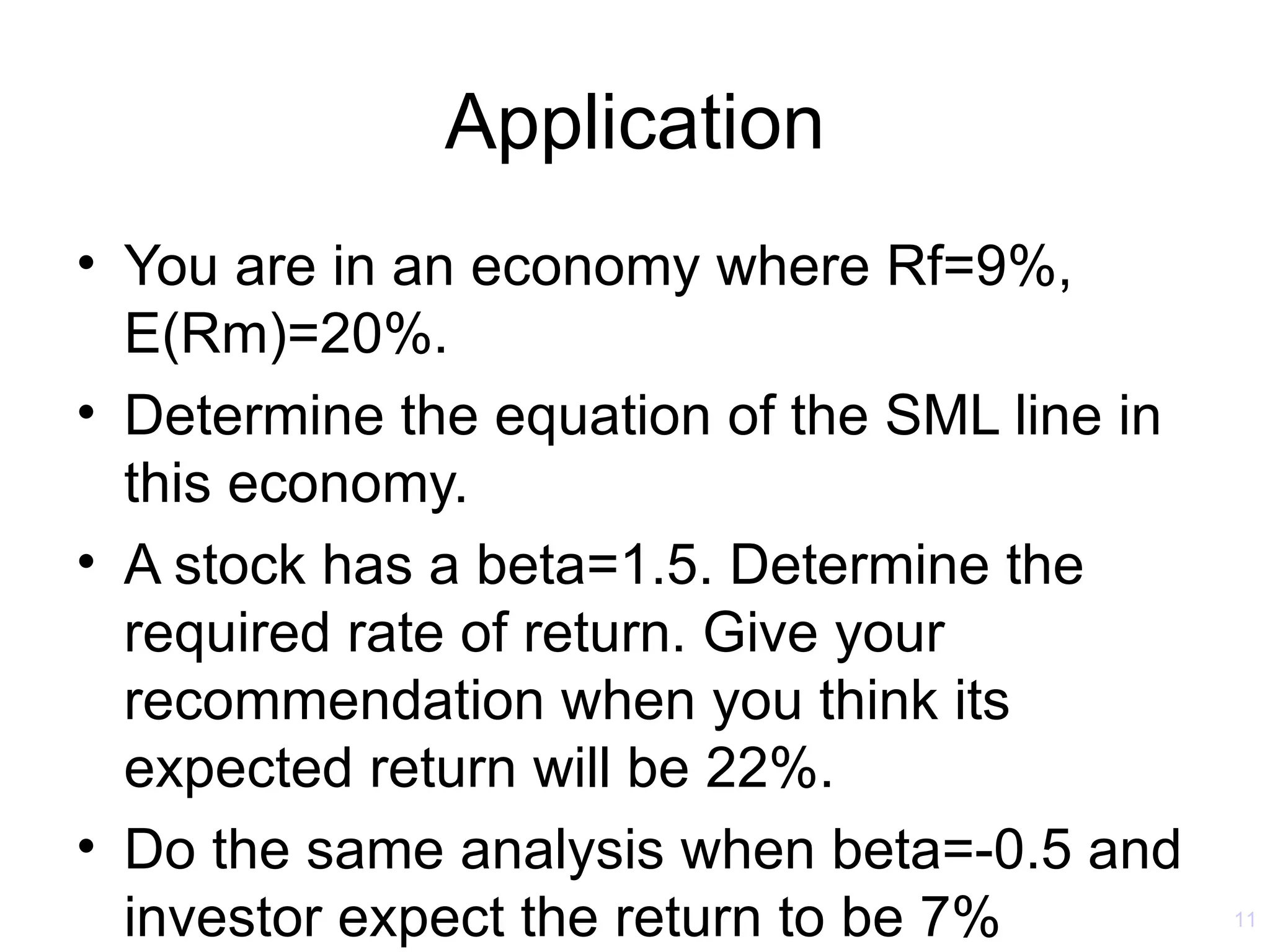 Application
• You are in an economy where Rf=9%,
  E(Rm)=20%.
• Determine the equation of the SML line in
  this economy.
• A stock has a beta=1.5. Determine the
  required rate of return. Give your
  recommendation when you think its
  expected return will be 22%.
• Do the same analysis when beta=-0.5 and
  investor expect the return to be 7%         11
 