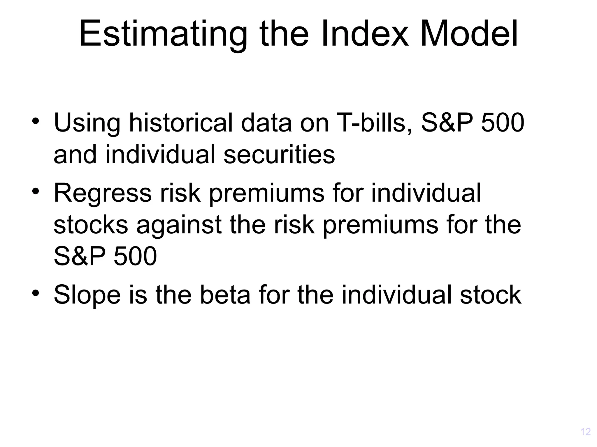 Estimating the Index Model

• Using historical data on T-bills, S&P 500
  and individual securities
• Regress risk premiums for individual
  stocks against the risk premiums for the
  S&P 500
• Slope is the beta for the individual stock




                                               12
 