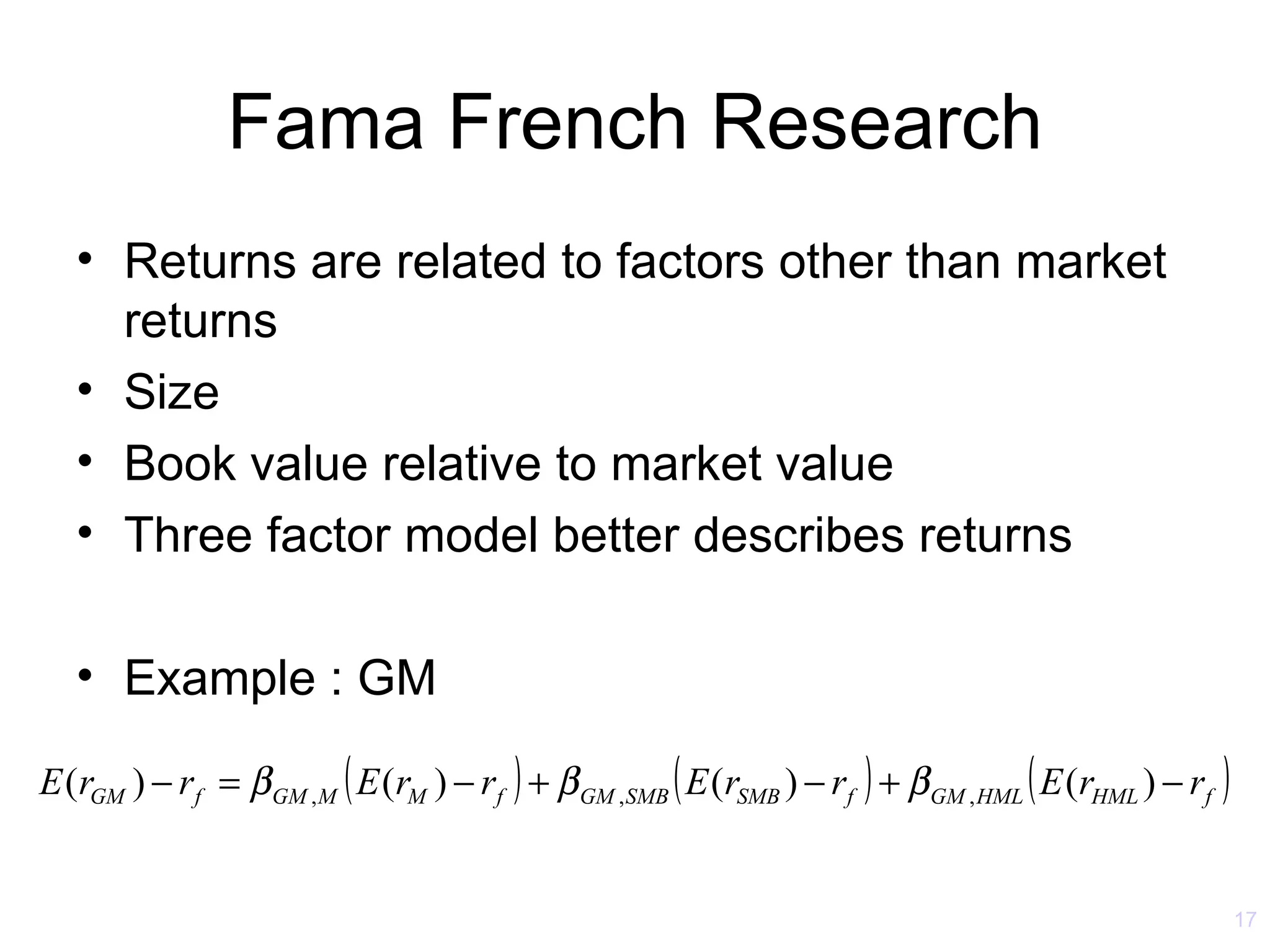 Fama French Research
   • Returns are related to factors other than market
     returns
   • Size
   • Book value relative to market value
   • Three factor model better describes returns

   • Example : GM

E (rGM ) − r f = β GM , M ( E (rM ) − rf ) + β GM ,SMB ( E (rSMB ) − rf ) + β GM , HML ( E (rHML ) − rf )


                                                                                                            17
 