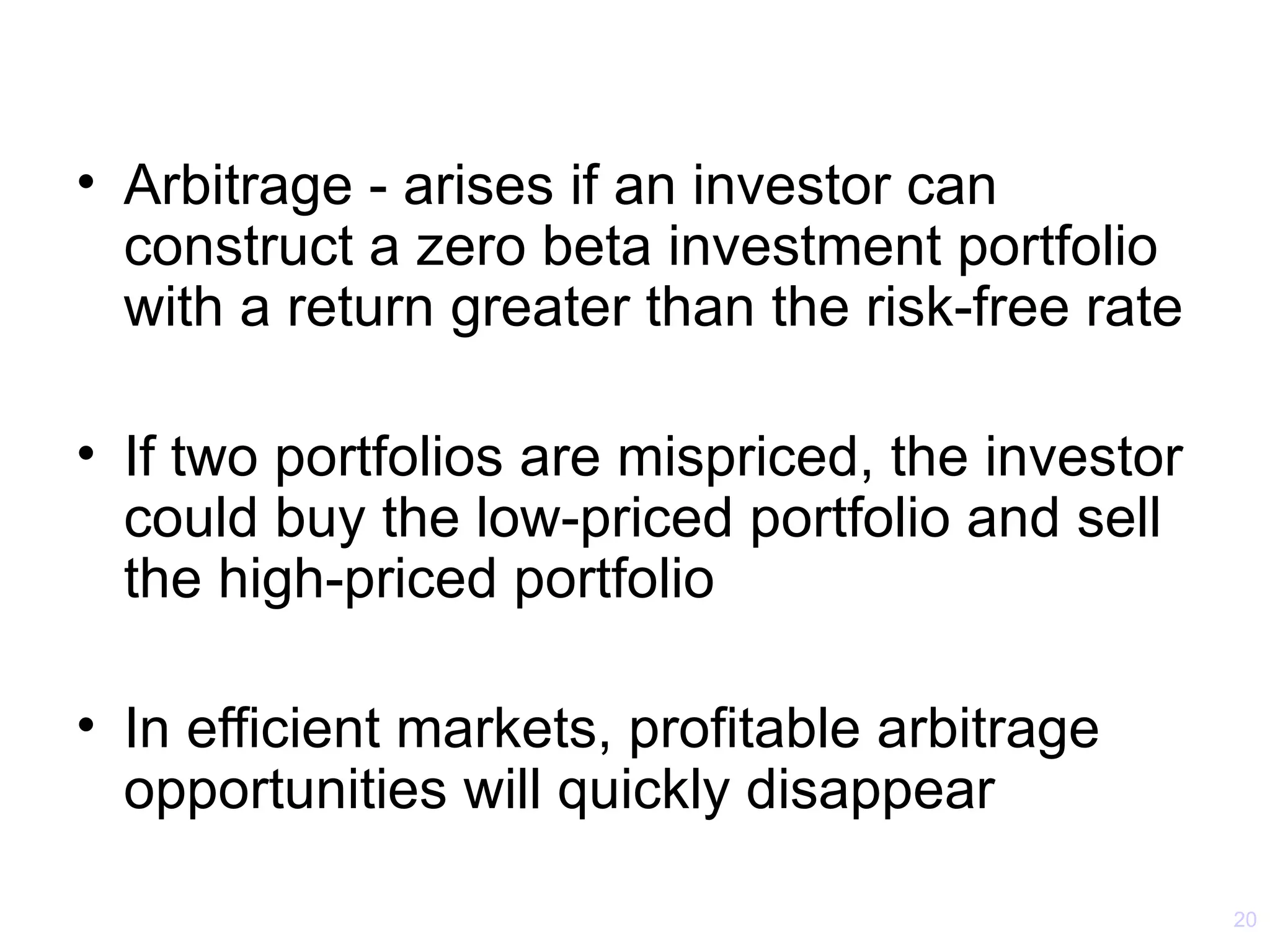 • Arbitrage - arises if an investor can
  construct a zero beta investment portfolio
  with a return greater than the risk-free rate

• If two portfolios are mispriced, the investor
  could buy the low-priced portfolio and sell
  the high-priced portfolio

• In efficient markets, profitable arbitrage
  opportunities will quickly disappear

                                                  20
 