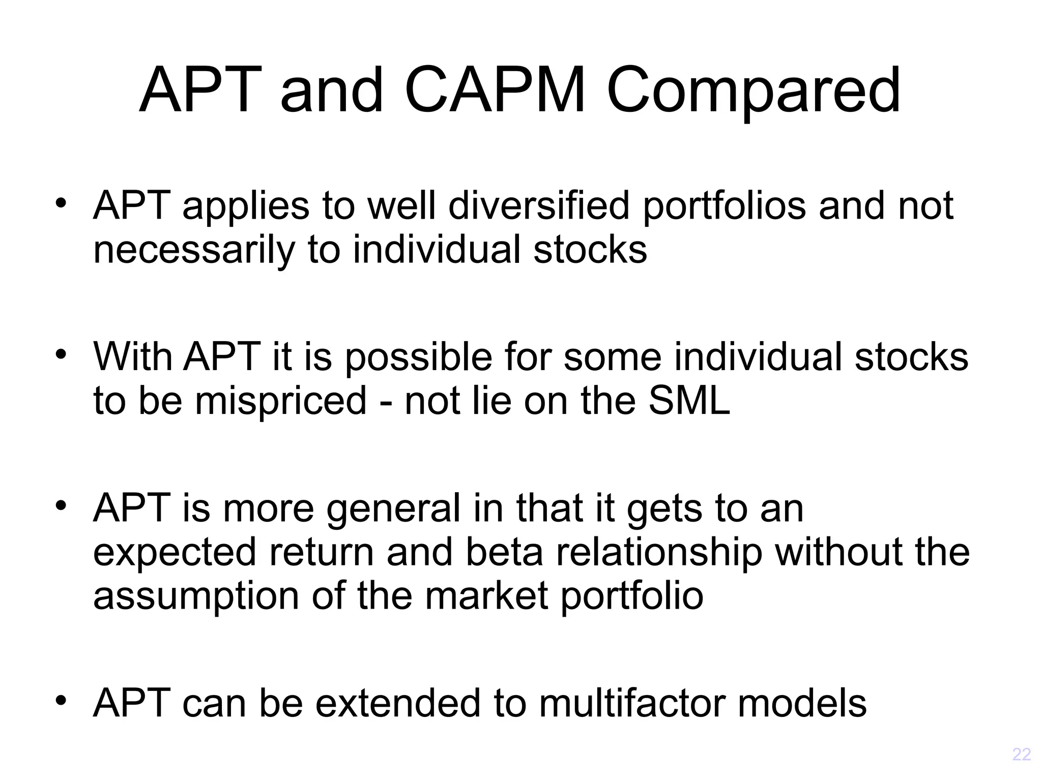 APT and CAPM Compared
• APT applies to well diversified portfolios and not
  necessarily to individual stocks

• With APT it is possible for some individual stocks
  to be mispriced - not lie on the SML

• APT is more general in that it gets to an
  expected return and beta relationship without the
  assumption of the market portfolio

• APT can be extended to multifactor models
                                                       22
 