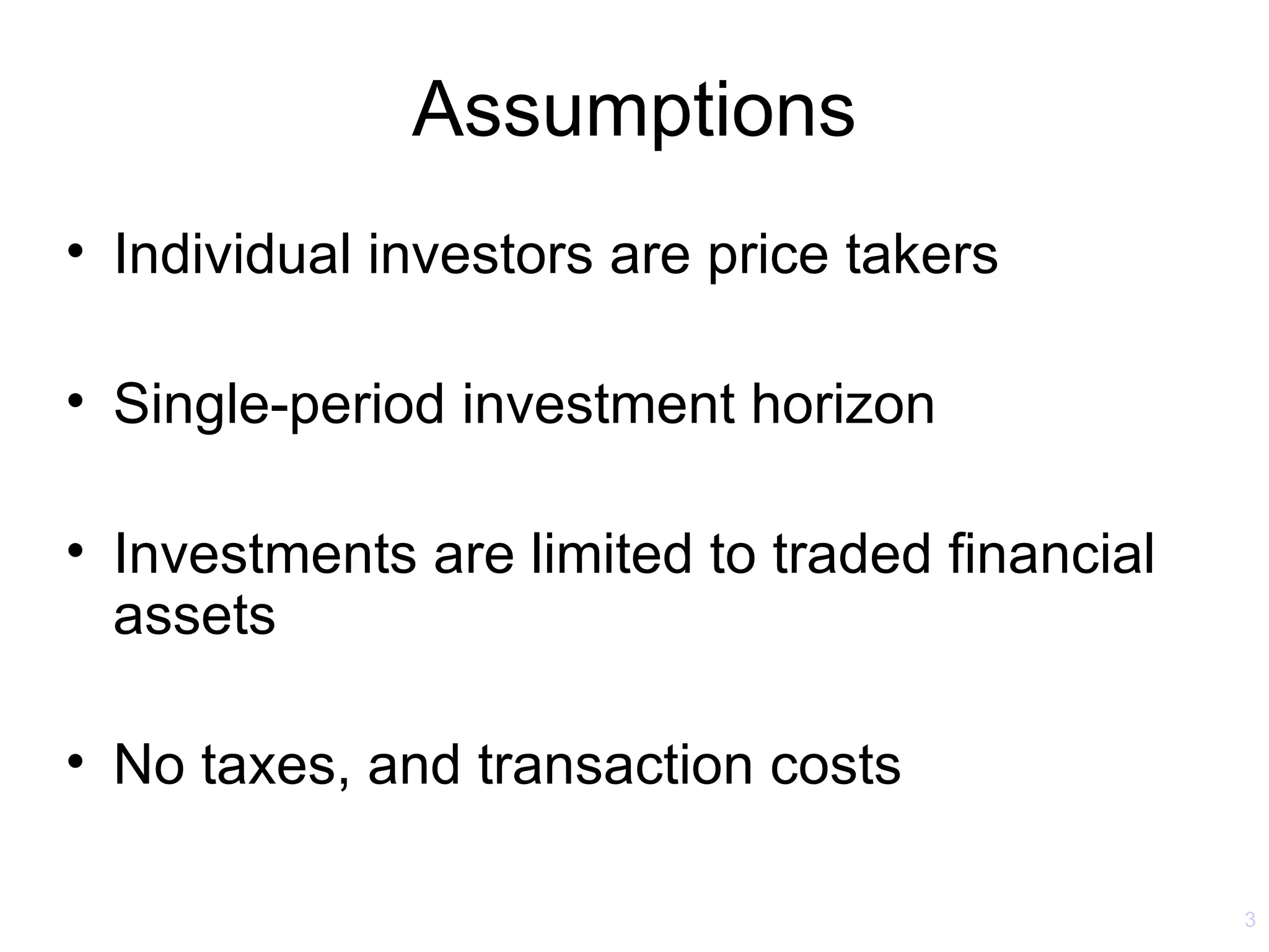 Assumptions
• Individual investors are price takers

• Single-period investment horizon

• Investments are limited to traded financial
  assets

• No taxes, and transaction costs

                                                3
 