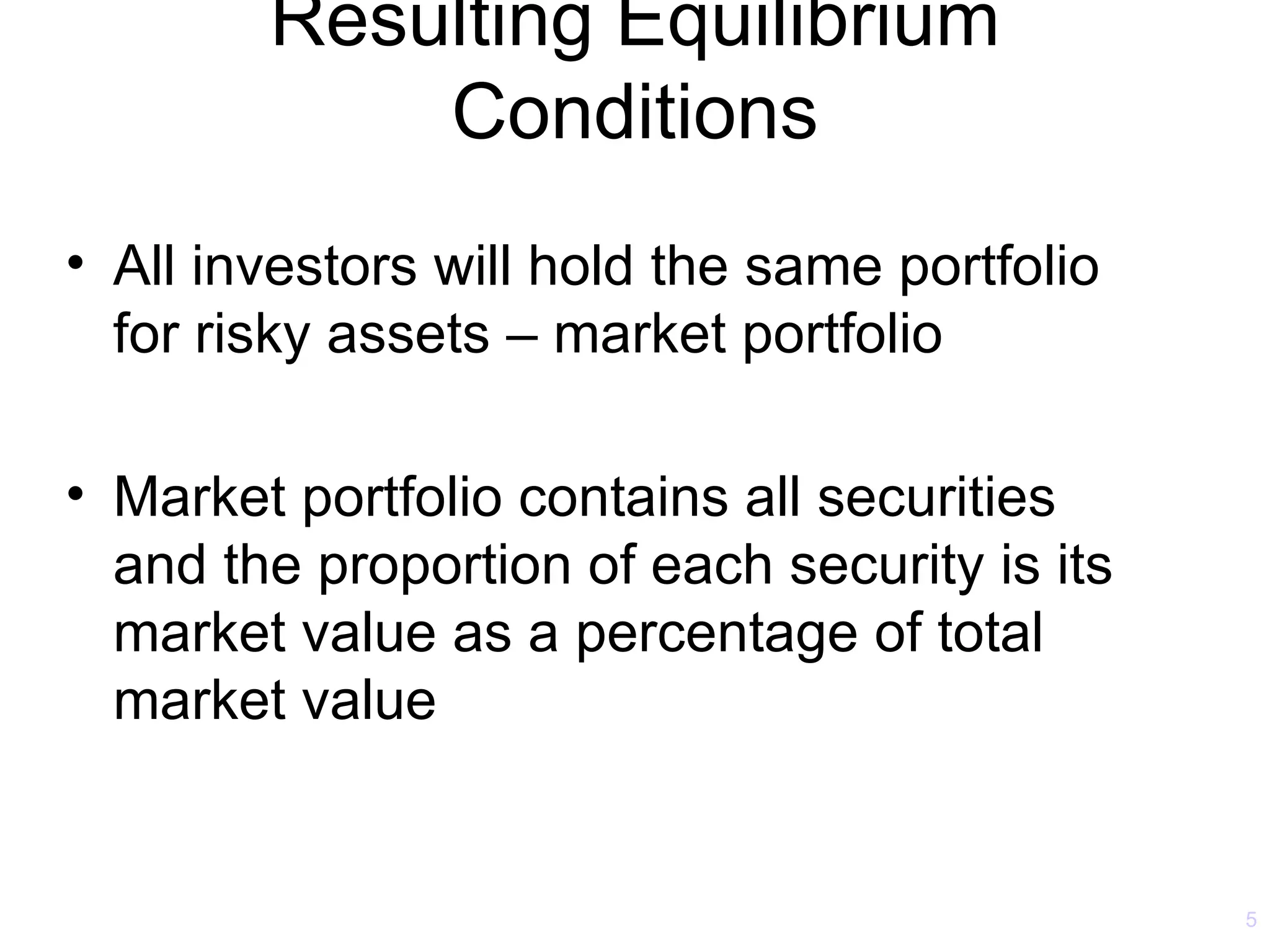 Resulting Equilibrium
            Conditions
• All investors will hold the same portfolio
  for risky assets – market portfolio

• Market portfolio contains all securities
  and the proportion of each security is its
  market value as a percentage of total
  market value


                                               5
 