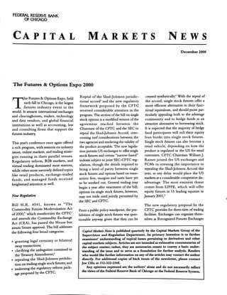 FEDERAL RESERVE BANK
OFOiICAGO
CAPITAL MARKETS NEWS
December 2000
The Futures &: Options Expo 2000
T
he Futures & Options Expo, held
each fall in Chicago, is the largest
futures industry event in the
world. It attracts international exchanges
and clearinghouses, traders, technology
and data vendors, and global financial
institutions as well as accounting, law
and consulting firms that support the
futures industry.
This year's conference once again offered
a rich program, with sessions on industry
issues, online markets, and trading strate-
gies running in three parallel venues.
Regulatory reform, B2B markets, and
virtual trading dominated most sessions,
while other more narrowly defined topics
like retail products, exchange-traded
funds, and managed funds received
heightened attention as well.
New Regulation
Bill H .R. 4541, known as "The
Commodity Futures Modernization Act
of2000," which reauthorizes the CFTC'
and amends the Commodity Exchange
Act (CEA), has passed the House but
awaits Senate approval. The bill addresses
the following four broad categories:
• granting legal certainty to bilateral
swap transactions;
• clarifying the ambiguities contained in
the Treasury Amendment;'
. • repealing the Shad-Johnson prohibi-
tion on trading single stock futures; and
• endorsing the regulatory reform pack-
age proposed by the CFTC.
Repeal of the Shad-Johnson jurisdic-
tional accord' and the new regulatory
framework proposed by the CFTC
received considerable attention in the
program. The section ofthe bill on single
stock options is a modified version ofthe
agreement reached between the
Chairmen ofthe CFTC and the SEC to
repeal the Shad-Johnson Accord, over-
coming turf considerations between the
two agencies and rendering the validity of
the product acceptable. The new legisla-
tion permits US exchanges to offer single
stock futures and certain "narrow-based"
indexes subject to joint SEC-CFTC reg-
ulation, though the details required to
bring a level of parity between single
stock futures and options based on trans-
action fees, margins and taxes have yet
to be worked out. General trading may
begin a year after enactment of the bill;
options on single stock futures, however,
may not trade until jointly permitted by
the SEC and CFTC.
From a public policy standpoint, the pro-
hibition ofsingle stock futures was ques-
tionable anyway given that they can be
created synthetically.• With the repeal of
the accord, single stock futures offer a
more efficient alternative to their func-
tional equivalents, and should prove par-
ticularly appealing both to the arbitrage
community and to hedge funds as an
attractive alternative to borrowing stock.
It is expected that the majority of hedge
fund participants will roll their equity
loan books into single stock futures.
Single stock futures can also become a
retail vehicle; depending on how the
product is regulated in the US for retail
customers. CFTC Chairman William J.
Rainer joined the US exchanges and
FCMs in stressing the importance to
repealing the Shad-Johnson Accord this
year, as any delay would place the US
markets at a considerable competitive dis-
advantage. The most eminent threat
comes from LIFFE, which will offer
equity futures in 15 leading equities in
January 2001.'
The new regulatory proposal by the
CFTC provides for three-tiers oftrading
facilities. Exchanges can organize them-
selves as Recognized Futures Exchanges
Capital Markets News is published quarterly by the Capital Markets Group of the
Supervision and Regulation Department. Its primary intention is to further
examiners' understanding of topical issues pertaining to derivatives and other
capital markets subjects. Articles are not intended as exhaustive commentaries of
the subject matter; rather, they are summaries meant to convey a basic under-
standing of the issue and to serve as a foundation for further analysis. Readers
who would like further information on any ofthe articles may contact the author
directly. For additional copies of back issues of the newsletter, please contact
Joe Cilia at 312-322-2368.
Any opinions expressed are the authors' alone and do not necessarily reflect
the views ofthe Federal Reserve Bank ofChicago or the Federal Reserve System.
 