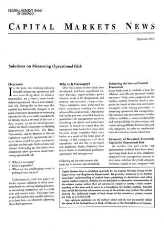 FEDERAL RESERVE BANK
OF CHICAGO
CAPITAL MARKETS NEWS
September 2002
Solutions on Measuring Operational Risk
Overview
I
n the past, the banking industry
thought measuring operational risk
was something akin to mission
impossible. As a result, some banks
defined operational risk as a non-measur-
able risk. During the last few years that
mindset has dramatically changed, to the
point where now discussions on measuring
operational risk are actually considered to
be trendy. Such a reversal of fortune is
due, in part, to recent developments
within the Basel Committee on Banking
Supervision (thereafter, the Basel
Committee}, and its decision to allocate
regulatory capital for operational risk. I
have been asked to give numerous
speeches on this topic, both at home and
abroad. Following are the three most
commonly asked questions about mea-
suring operational risk:
• Why is it necessary?
• How is it possible?
• What are the challenging issues in
putting it into practice?
Unfortunately, very few papers or
books espouse solutions to these ques-
tions based on existing banking practices,
as measuring operational risk is a fairly
new and esoteric topic. This paper aims
to provide readers with possible solutions,
or at least hints, on effectively addressing
these three questions'.
Why Is It Necessary?
Over the course of time banks have
developed, and have capitalized on,
new business opportunities given
advances made in IT, deregulation, and
intense international competition.
These initiatives were welcomed by
their customers seeking far more
advanced financial services. Operational
risk in the past was controlled based on
qualitative risk management practices
involving checklists and operations
manual. It stands to reason that the
operational risks banks face today have
become more complex than ever
before as a result of the faster pace of
change in the complexity of their
operations, and also due to increased
risk awareness. Banks, therefore, have
found limits to traditional qualitative
operational risk management.
Following are the main reasons why
banks try to measure operational risk:
Enhancing the Internal Control
Framework
Large banks seek to establish a basis for
effective and efficient internal control
measures. Subjective judgements on
internal control, however, tend to mis-
guide the board of directors and senior
managers with wrong priorities in
enhancing operational risk management.
Operational risk measurement enables
banks to establish a criteria of objectivity
and comparability in prioritizing risk
control among different business lines and
risk categories, in order to supplement
internal control in a more robust way.
Adequacy of Required Economic
Capital for Operational Risk
As market risk and credit risk
measurement methods have been devel-
oped, large banks have, in turn, established
integrated risk management systems to
determine whether they hold adequate
economic capital or not, compared vith
Capital Markets News is published quarterly by the Capital Markets Group of the
Supervision and Regulation Department. Its primary intention is to further
examiners' understanding of topical issues pertaining to derivatives and other
capital markets subjects. Articles are not intended as exhaustive commentaries of
the subject matter; rather, they are summaries meant to convey a basic under-
standing of the issue and to serve as a foundation for further analysis. Readers
who would like further information on any ofthe articles may contact the author
directly. For additional copies of back issues of the newsletter, please contact
Joe Cilia at 312-322-2368.
Any opinions expressed are the authors' alone and do not necessarily reflect
the views ofthe Federal Reserve Bank ofChicago or the Federal Reserve System.
 