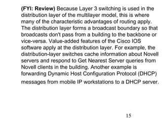 (FYI: Review) Because Layer 3 switching is used in the
distribution layer of the multilayer model, this is where
many of the characteristic advantages of routing apply.
The distribution layer forms a broadcast boundary so that
broadcasts don't pass from a building to the backbone or
vice-versa. Value-added features of the Cisco IOS
software apply at the distribution layer. For example, the
distribution-layer switches cache information about Novell
servers and respond to Get Nearest Server queries from
Novell clients in the building. Another example is
forwarding Dynamic Host Configuration Protocol (DHCP)
messages from mobile IP workstations to a DHCP server.

15

 