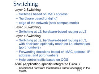 Switching
Layer 2 Switching
– Switches based on MAC address
– “hardware based bridging”
– edge of the network (new campus mode)
Layer 3 Switching
– Switching at L2, hardware-based routing at L3
Layer 4 Switching
– Switching at L2, hardware-based routing at L3,
with decisions optionally made on L4 information
(port numbers)
– Forwarding decisions based on MAC address, IP
address, and port numbers
– Help control traffic based on QOS
ASIC (Application-specific Integrated Circuit)
– Specialized hardware that handles frame forwarding in the
18
switch

 