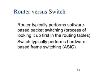 Router versus Switch
Router typically performs softwarebased packet switching (process of
looking it up first in the routing tables)
Switch typically performs hardwarebased frame switching (ASIC)

19

 