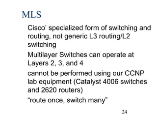 MLS
Cisco’ specialized form of switching and
routing, not generic L3 routing/L2
switching
Multilayer Switches can operate at
Layers 2, 3, and 4
cannot be performed using our CCNP
lab equipment (Catalyst 4006 switches
and 2620 routers)
“route once, switch many”
24

 