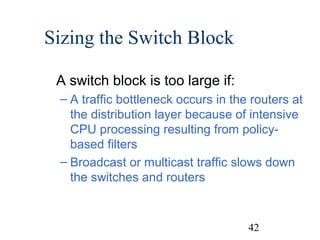 Sizing the Switch Block
A switch block is too large if:
– A traffic bottleneck occurs in the routers at
the distribution layer because of intensive
CPU processing resulting from policybased filters
– Broadcast or multicast traffic slows down
the switches and routers

42

 